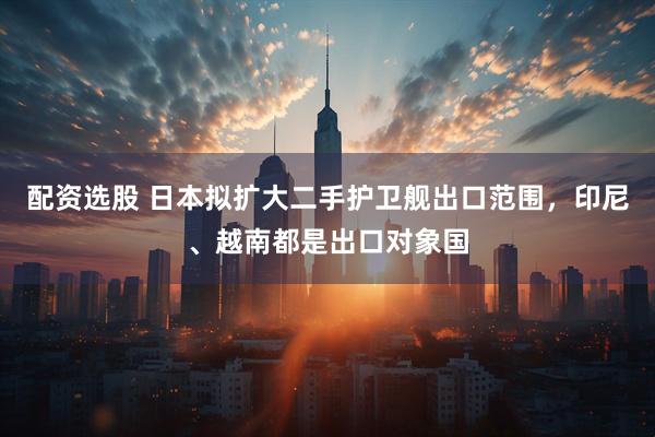 配资选股 日本拟扩大二手护卫舰出口范围，印尼、越南都是出口对象国