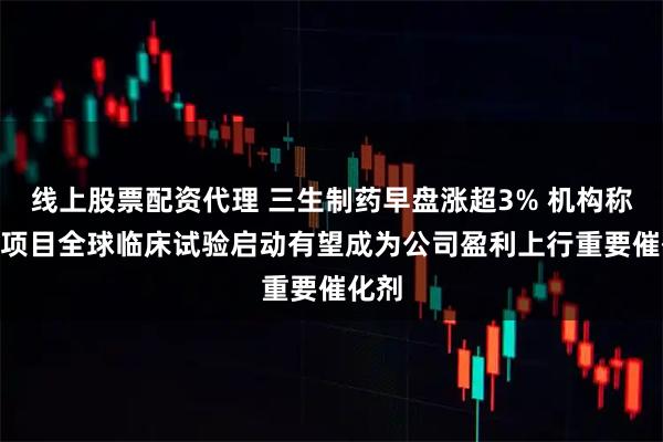 线上股票配资代理 三生制药早盘涨超3% 机构称707项目全球临床试验启动有望成为公司盈利上行重要催化剂