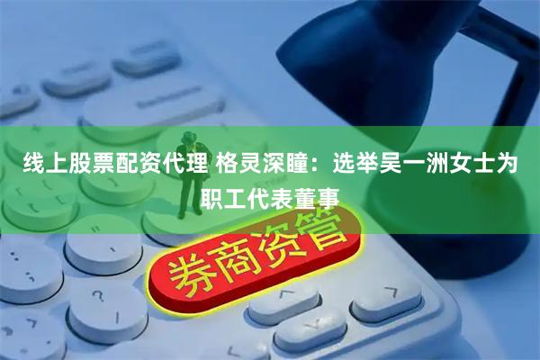 线上股票配资代理 格灵深瞳：选举吴一洲女士为职工代表董事