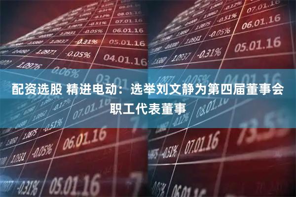 配资选股 精进电动：选举刘文静为第四届董事会职工代表董事