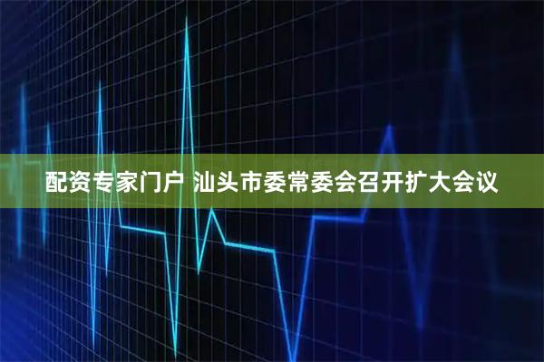 配资专家门户 汕头市委常委会召开扩大会议