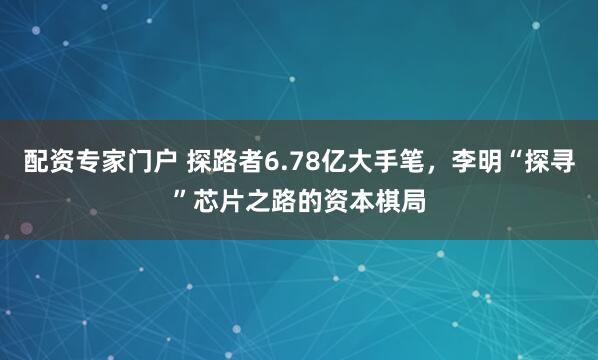 配资专家门户 探路者6.78亿大手笔，李明“探寻”芯片之路的资本棋局