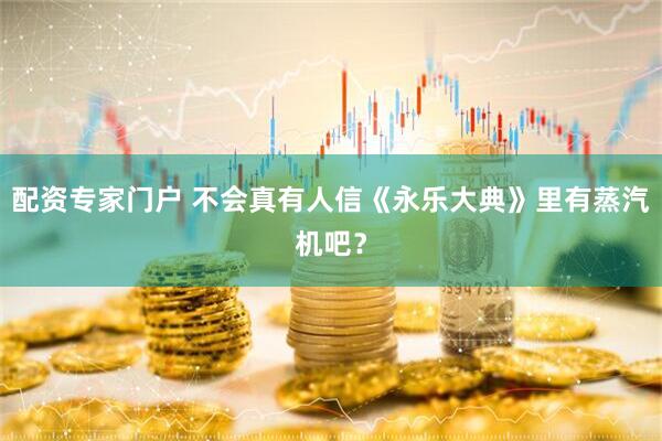 配资专家门户 不会真有人信《永乐大典》里有蒸汽机吧？