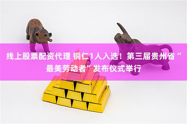线上股票配资代理 铜仁1人入选！第三届贵州省“最美劳动者”发布仪式举行