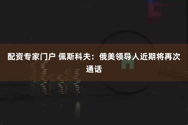 配资专家门户 佩斯科夫：俄美领导人近期将再次通话