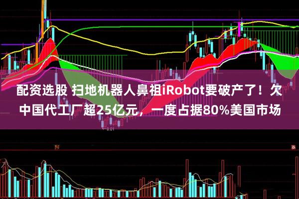 配资选股 扫地机器人鼻祖iRobot要破产了！欠中国代工厂超25亿元，一度占据80%美国市场
