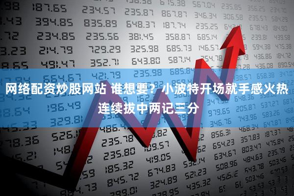 网络配资炒股网站 谁想要？小波特开场就手感火热 连续拔中两记三分