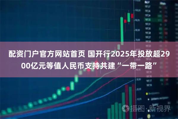 配资门户官方网站首页 国开行2025年投放超2900亿元等值人民币支持共建“一带一路”