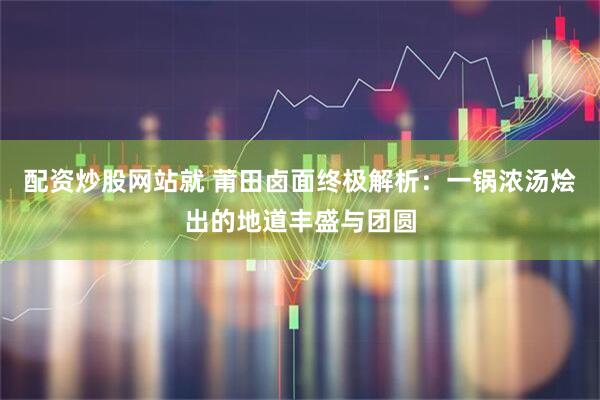 配资炒股网站就 莆田卤面终极解析：一锅浓汤烩出的地道丰盛与团圆