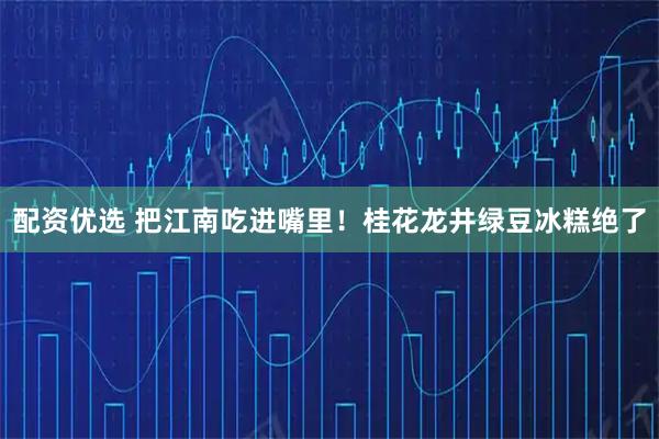 配资优选 把江南吃进嘴里！桂花龙井绿豆冰糕绝了