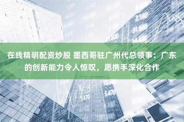 在线精明配资炒股 墨西哥驻广州代总领事：广东的创新能力令人惊叹，愿携手深化合作
