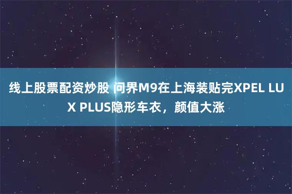 线上股票配资炒股 问界M9在上海装贴完XPEL LUX PLUS隐形车衣，颜值大涨