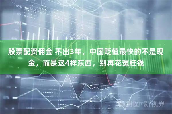 股票配资佣金 不出3年，中国贬值最快的不是现金，而是这4样东西，别再花冤枉钱