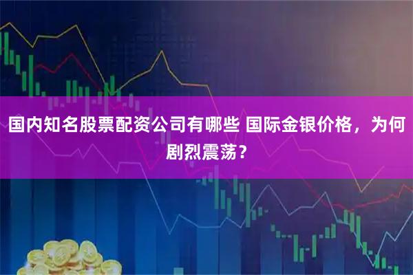 国内知名股票配资公司有哪些 国际金银价格，为何剧烈震荡？