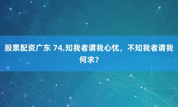 股票配资广东 74.知我者谓我心忧，不知我者谓我何求？