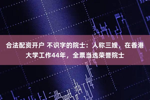 合法配资开户 不识字的院士：人称三嫂，在香港大学工作44年，全票当选荣誉院士