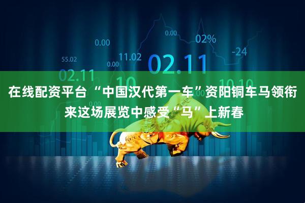在线配资平台 “中国汉代第一车”资阳铜车马领衔 来这场展览中感受“马”上新春