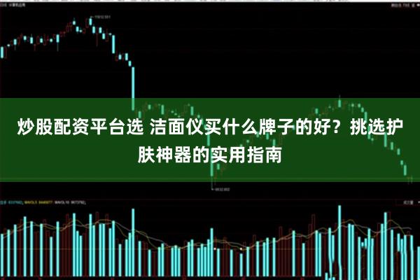 炒股配资平台选 洁面仪买什么牌子的好？挑选护肤神器的实用指南