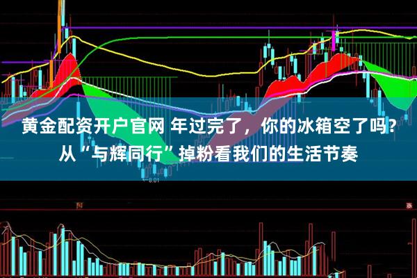 黄金配资开户官网 年过完了，你的冰箱空了吗？从“与辉同行”掉粉看我们的生活节奏