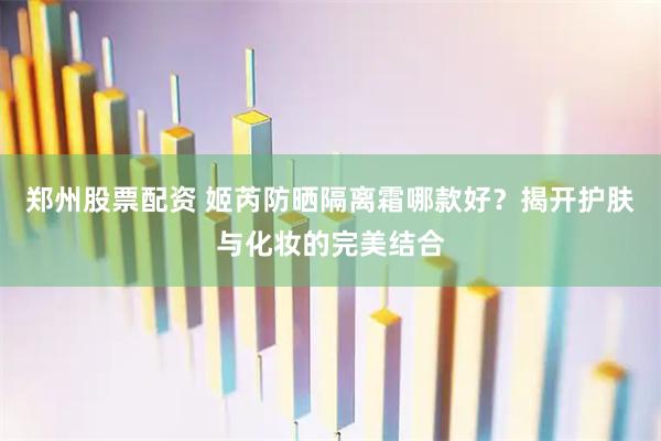 郑州股票配资 姬芮防晒隔离霜哪款好？揭开护肤与化妆的完美结合