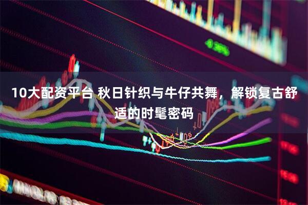 10大配资平台 秋日针织与牛仔共舞，解锁复古舒适的时髦密码