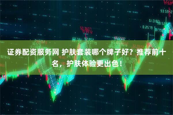 证券配资服务网 护肤套装哪个牌子好？推荐前十名，护肤体验更出色！