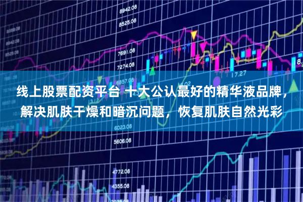 线上股票配资平台 十大公认最好的精华液品牌，解决肌肤干燥和暗沉问题，恢复肌肤自然光彩