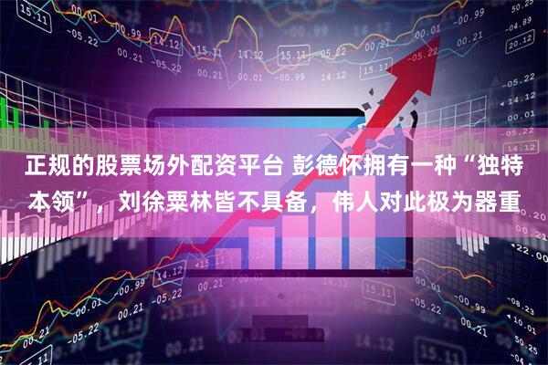 正规的股票场外配资平台 彭德怀拥有一种“独特本领”，刘徐粟林皆不具备，伟人对此极为器重