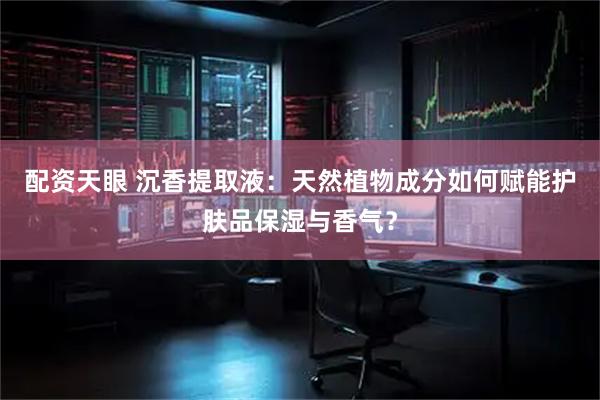 配资天眼 沉香提取液：天然植物成分如何赋能护肤品保湿与香气？