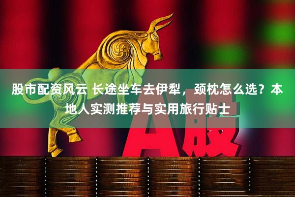 股市配资风云 长途坐车去伊犁，颈枕怎么选？本地人实测推荐与实用旅行贴士