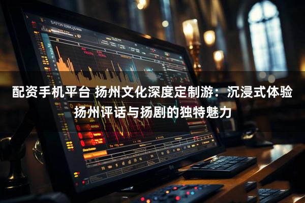 配资手机平台 扬州文化深度定制游：沉浸式体验扬州评话与扬剧的独特魅力