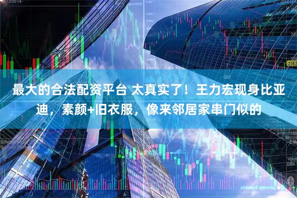 最大的合法配资平台 太真实了！王力宏现身比亚迪，素颜+旧衣服，像来邻居家串门似的