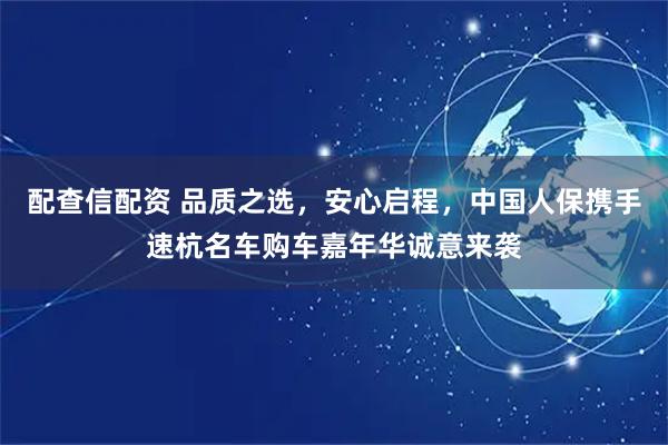 配查信配资 品质之选，安心启程，中国人保携手速杭名车购车嘉年华诚意来袭
