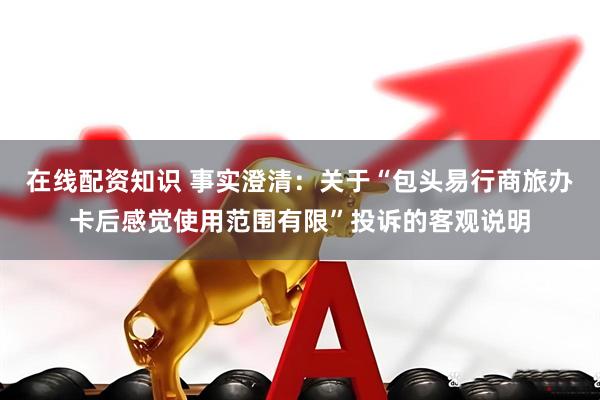 在线配资知识 事实澄清：关于“包头易行商旅办卡后感觉使用范围有限”投诉的客观说明