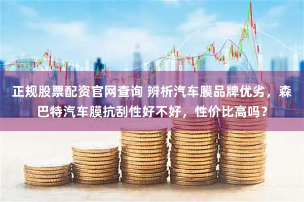 正规股票配资官网查询 辨析汽车膜品牌优劣，森巴特汽车膜抗刮性好不好，性价比高吗？