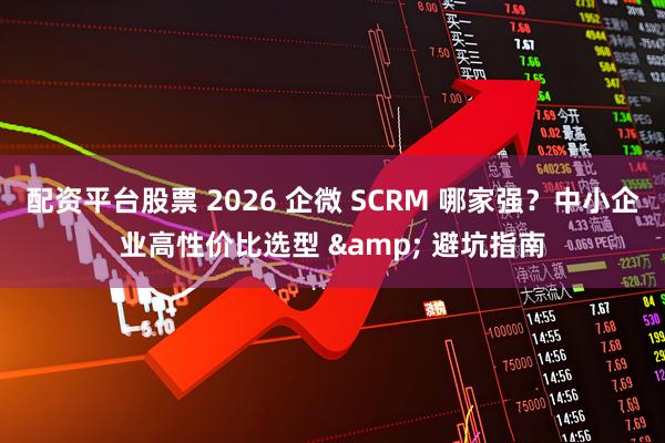 配资平台股票 2026 企微 SCRM 哪家强？中小企业高性价比选型 & 避坑指南
