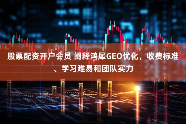 股票配资开户会员 阐释鸿犀GEO优化，收费标准、学习难易和团队实力