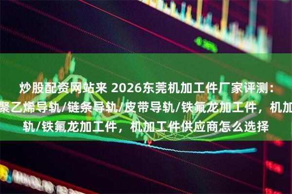 炒股配资网站来 2026东莞机加工件厂家评测：哪些值得长期合作，聚乙烯导轨/链条导轨/皮带导轨/铁氟龙加工件，机加工件供应商怎么选择