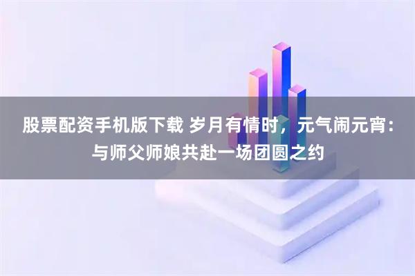 股票配资手机版下载 岁月有情时，元气闹元宵：与师父师娘共赴一场团圆之约