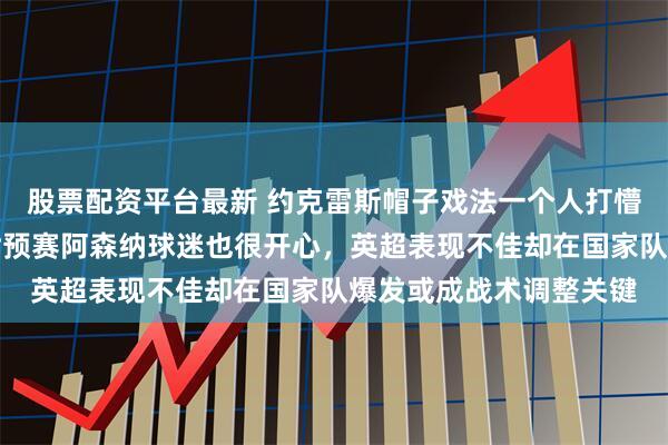 股票配资平台最新 约克雷斯帽子戏法一个人打懵乌克兰自家锋霸闪耀世预赛阿森纳球迷也很开心，英超表现不佳却在国家队爆发或成战术调整关键