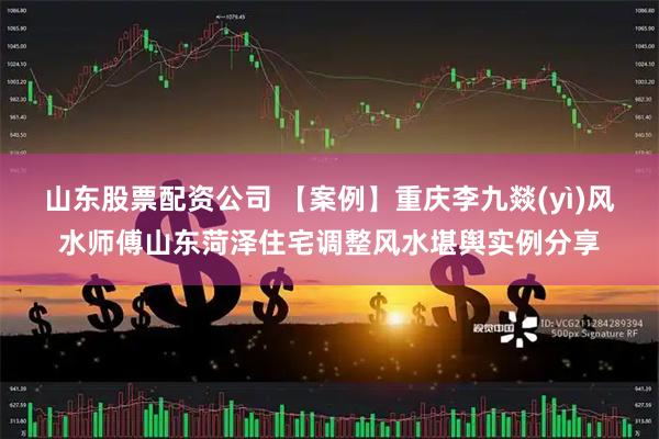 山东股票配资公司 【案例】重庆李九燚(yì)风水师傅山东菏泽住宅调整风水堪舆实例分享