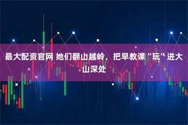 最大配资官网 她们翻山越岭，把早教课“玩”进大山深处