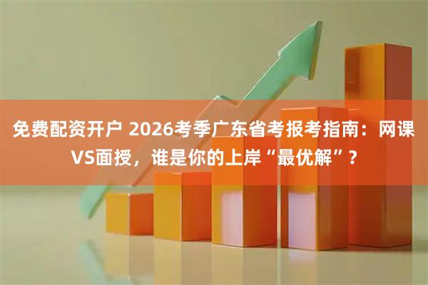 免费配资开户 2026考季广东省考报考指南：网课VS面授，谁是你的上岸“最优解”？