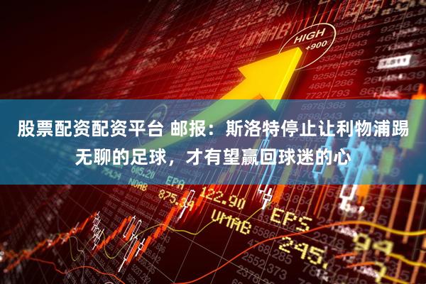 股票配资配资平台 邮报：斯洛特停止让利物浦踢无聊的足球，才有望赢回球迷的心